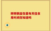 胖胖鹅益生菌每天佳食用时间你知道吗