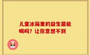 儿童冰箱里的益生菌能喝吗？让你意想不到
