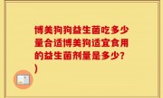 博美狗狗益生菌吃多少量合适博美狗适宜食用的益生菌剂量是多少？)