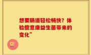 想要肠道轻松畅快？体验偿意康益生菌带来的变化”