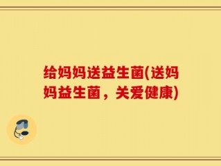 给妈妈送益生菌(送妈妈益生菌，关爱健康)