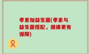 孝素加益生菌(孝素与益生菌搭配，健康更有保障)