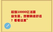 超强10000亿活菌益生菌，想要肠道舒适？看看这里”