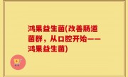 鸿果益生菌(改善肠道菌群，从口腔开始——鸿果益生菌)