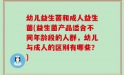 幼儿益生菌和成人益生菌(益生菌产品适合不同年龄段的人群，幼儿与成人的区别有哪些？)