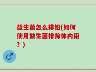 益生菌怎么排铅(如何使用益生菌排除体内铅？)