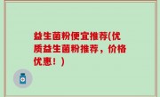 益生菌粉便宜推荐(优质益生菌粉推荐，价格优惠！)