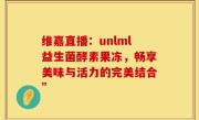 维嘉直播：unlml益生菌酵素果冻，畅享美味与活力的完美结合”