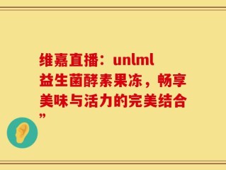 维嘉直播：unlml益生菌酵素果冻，畅享美味与活力的完美结合”