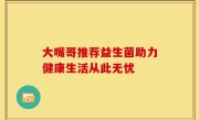 大嘴哥推荐益生菌助力健康生活从此无忧