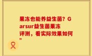 果冻也能养益生菌？Garsur益生菌果冻评测，看实际效果如何”