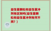 益生菌颗粒和益生菌冲剂有区别吗(益生菌颗粒和益生菌冲剂有何不同？)