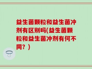 益生菌颗粒和益生菌冲剂有区别吗(益生菌颗粒和益生菌冲剂有何不同？)