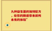 九种益生菌的独特配方，给你的肠道带来前所未有的体验”