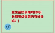 益生菌奶长期喝好吗(长期喝益生菌奶有好处吗？)