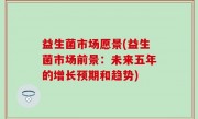益生菌市场愿景(益生菌市场前景：未来五年的增长预期和趋势)