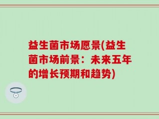 益生菌市场愿景(益生菌市场前景：未来五年的增长预期和趋势)