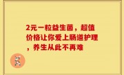 2元一粒益生菌，超值价格让你爱上肠道护理，养生从此不再难