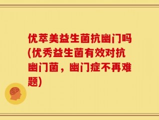 优萃美益生菌抗幽门吗(优秀益生菌有效对抗幽门菌，幽门症不再难题)