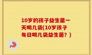 10岁的孩子益生菌一天喝几袋(10岁孩子每日喝几袋益生菌？)