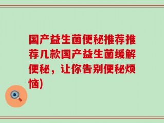 国产益生菌便秘推荐推荐几款国产益生菌缓解便秘，让你告别便秘烦恼)