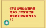 6岁宝宝喝益生菌的量是多少(6岁宝宝饮用益生菌的建议量为多少？)