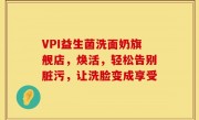 VPI益生菌洗面奶旗舰店，焕活，轻松告别脏污，让洗脸变成享受