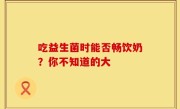 吃益生菌时能否畅饮奶？你不知道的大