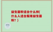 益生菌粉适合什么样(什么人适合服用益生菌粉？)