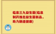 临泉三九益生菌(临泉制药推出益生菌新品，助力肠道健康)