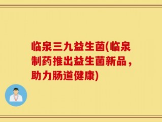 临泉三九益生菌(临泉制药推出益生菌新品，助力肠道健康)