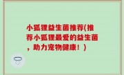 小狐狸益生菌推荐(推荐小狐狸最爱的益生菌，助力宠物健康！)