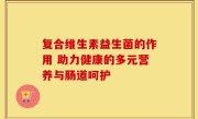 复合维生素益生菌的作用 助力健康的多元营养与肠道呵护