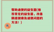 帮助通便的益生菌(推荐常见的益生菌，改善肠道健康及通便问题的方法！)