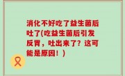 消化不好吃了益生菌后吐了(吃益生菌后引发反胃，吐出来了？这可能是原因！)
