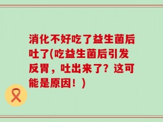 消化不好吃了益生菌后吐了(吃益生菌后引发反胃，吐出来了？这可能是原因！)