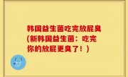 韩国益生菌吃完放屁臭(新韩国益生菌：吃完你的放屁更臭了！)