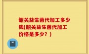 韶关益生菌代加工多少钱(韶关益生菌代加工价格是多少？)