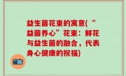 益生菌花束的寓意(“益菌养心”花束：鲜花与益生菌的融合，代表身心健康的祝福)