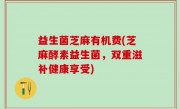 益生菌芝麻有机费(芝麻酵素益生菌，双重滋补健康享受)