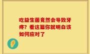 吃益生菌竟然会导致牙疼？看这篇你就明白该如何应对了