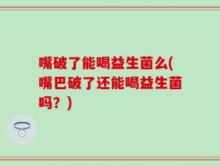 嘴破了能喝益生菌么(嘴巴破了还能喝益生菌吗？)