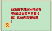 益生菌不用放冰箱的有哪些(益生菌不需要冷藏？这些你需要知道！)