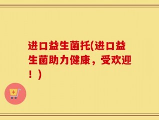 进口益生菌托(进口益生菌助力健康，受欢迎！)