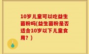 10岁儿童可以吃益生菌粉吗(益生菌粉是否适合10岁以下儿童食用？)