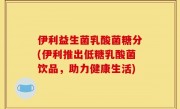 伊利益生菌乳酸菌糖分(伊利推出低糖乳酸菌饮品，助力健康生活)
