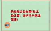 的幼复合益生菌(幼儿益生菌：保护孩子肠道健康)