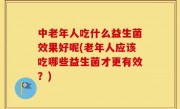 中老年人吃什么益生菌效果好呢(老年人应该吃哪些益生菌才更有效？)