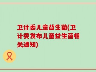 卫计委儿童益生菌(卫计委发布儿童益生菌相关通知)