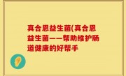 真合恩益生菌(真合恩益生菌——帮助维护肠道健康的好帮手